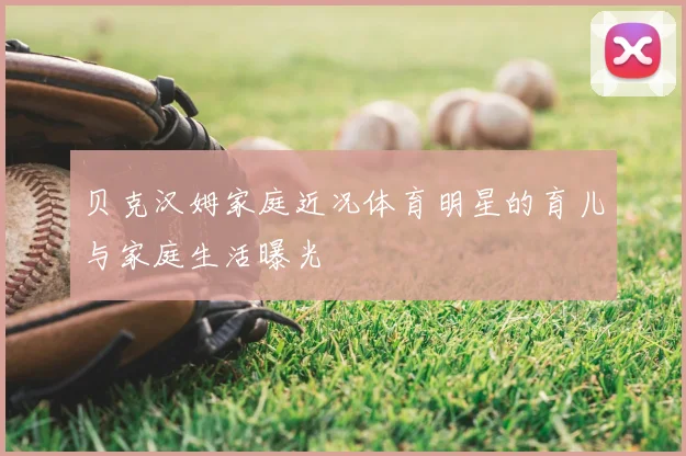 贝克汉姆家庭近况体育明星的育儿与家庭生活曝光